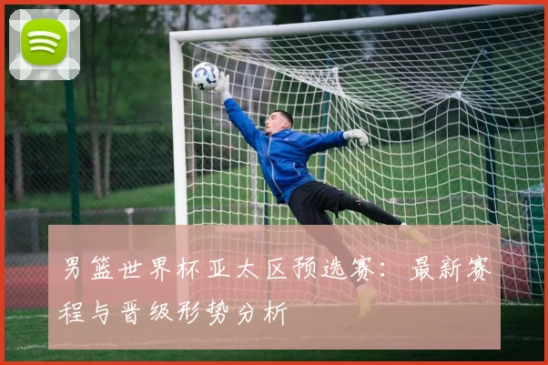 男篮世界杯亚太区预选赛：最新赛程与晋级形势分析