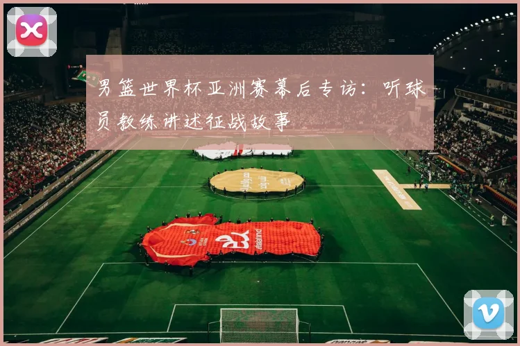 男篮世界杯亚洲赛幕后专访:听球员教练讲述征战故事