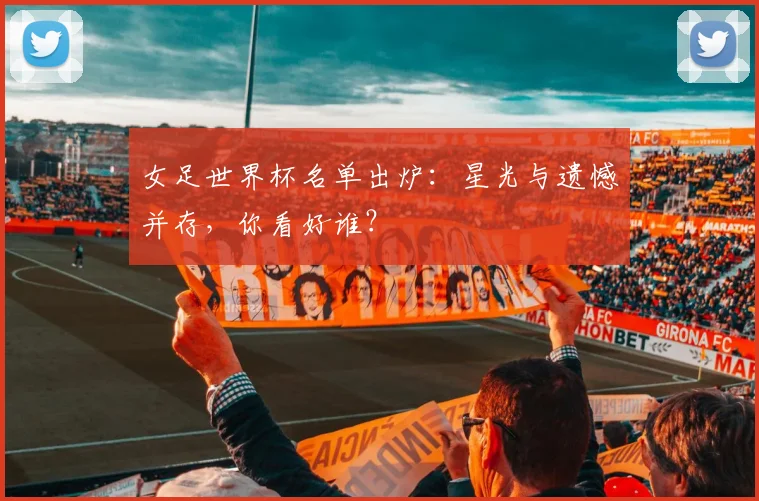女足世界杯名单出炉:星光与遗憾并存,你看好谁?