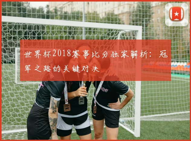 世界杯2018赛事比分独家解析：冠军之路的关键对决