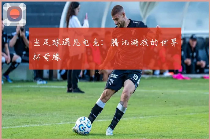当足球遇见电竞：腾讯游戏的世界杯奇缘