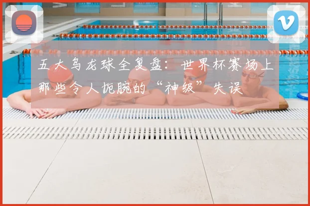 五大乌龙球全复盘:世界杯赛场上那些令人扼腕的“神级”失误