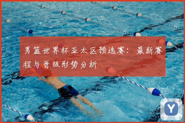 男篮世界杯亚太区预选赛:最新赛程与晋级形势分析