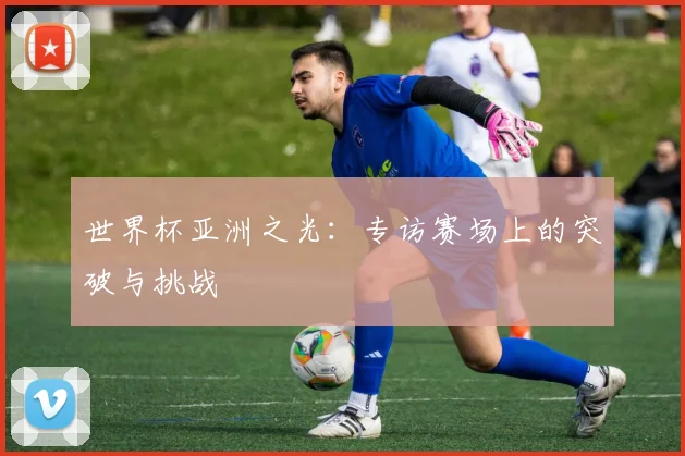 世界杯亚洲之光:专访赛场上的突破与挑战