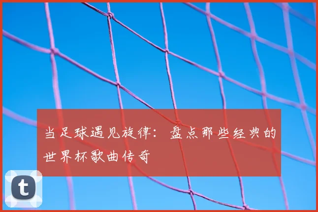 当足球遇见旋律：盘点那些经典的世界杯歌曲传奇