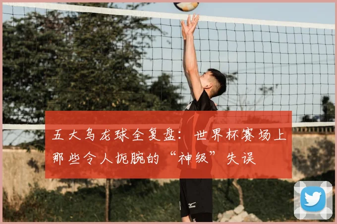 五大乌龙球全复盘:世界杯赛场上那些令人扼腕的“神级”失误