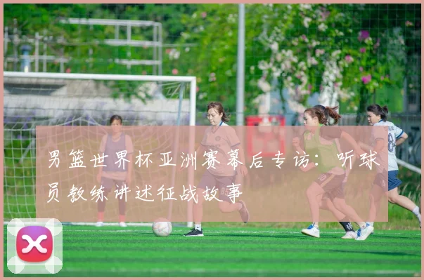 男篮世界杯亚洲赛幕后专访:听球员教练讲述征战故事