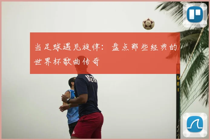 当足球遇见旋律：盘点那些经典的世界杯歌曲传奇