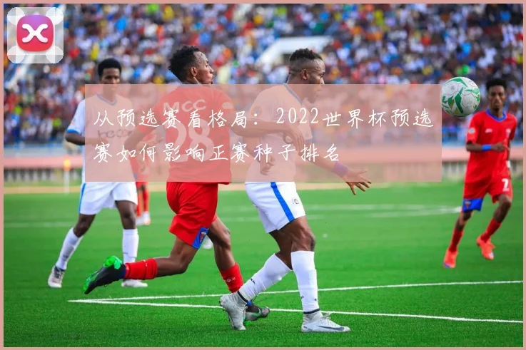 从预选赛看格局：2022世界杯预选赛如何影响正赛种子排名