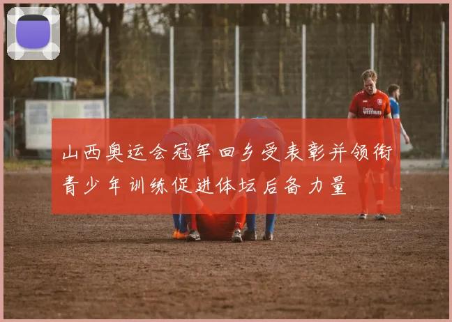 山西奥运会冠军回乡受表彰并领衔青少年训练促进体坛后备力量