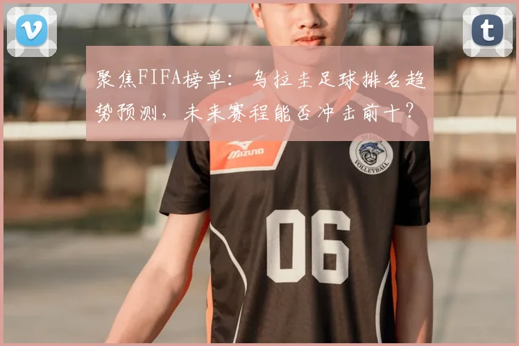 聚焦FIFA榜单：乌拉圭足球排名趋势预测，未来赛程能否冲击前十？