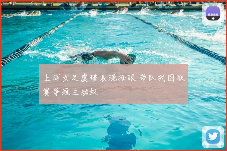 上海女足虞瑾表现抢眼 带队巩固联赛争冠主动权