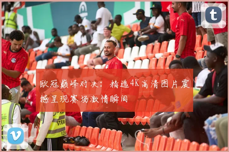 欧冠巅峰对决：精选4K高清图片震撼呈现赛场激情瞬间