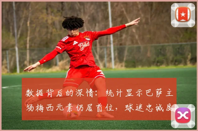 数据背后的深情：统计显示巴萨主场梅西元素仍居首位，球迷忠诚度解读