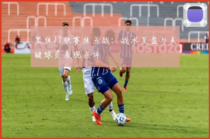 聚焦J1联赛焦点战：战术复盘与关键球员表现点评