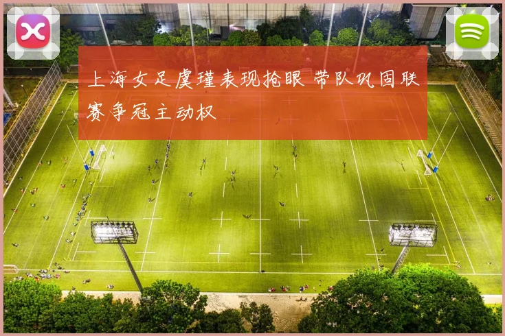 上海女足虞瑾表现抢眼 带队巩固联赛争冠主动权