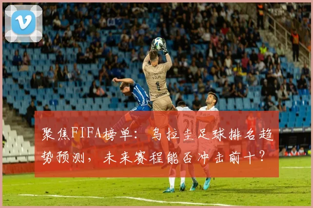 聚焦FIFA榜单：乌拉圭足球排名趋势预测，未来赛程能否冲击前十？