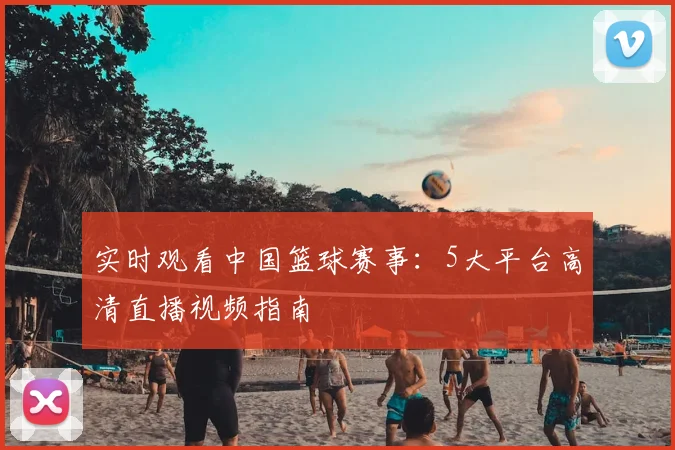 实时观看中国篮球赛事：5大平台高清直播视频指南