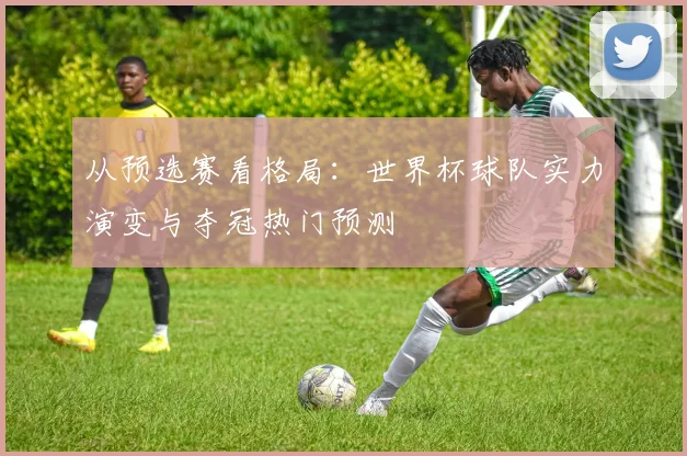 从预选赛看格局：世界杯球队实力演变与夺冠热门预测