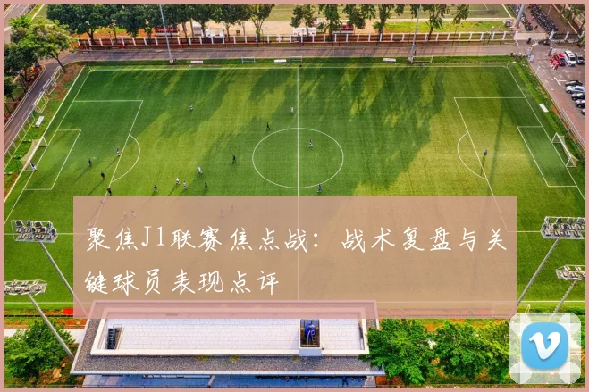 聚焦J1联赛焦点战：战术复盘与关键球员表现点评