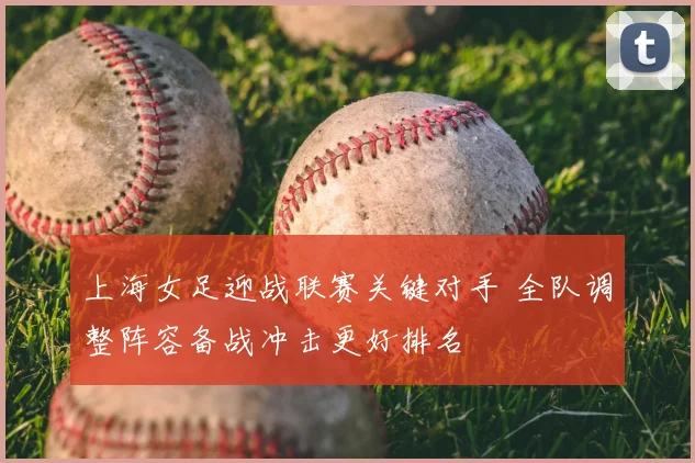 上海女足迎战联赛关键对手 全队调整阵容备战冲击更好排名
