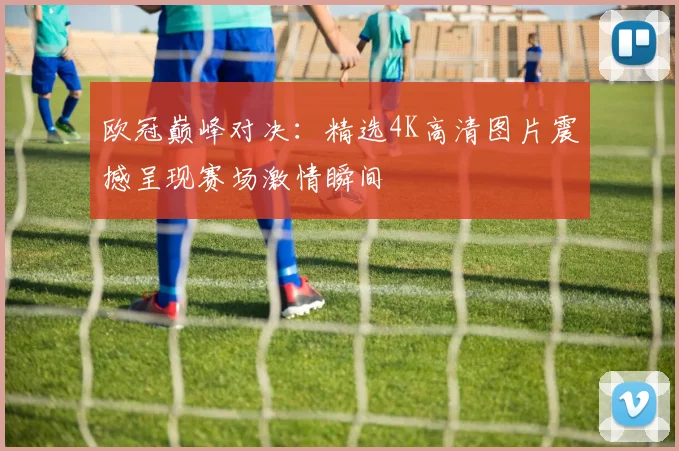 欧冠巅峰对决：精选4K高清图片震撼呈现赛场激情瞬间