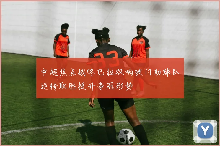 中超焦点战咚巴拉双响破门助球队逆转取胜提升争冠形势