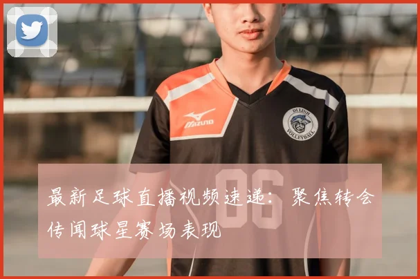 最新足球直播视频速递：聚焦转会传闻球星赛场表现