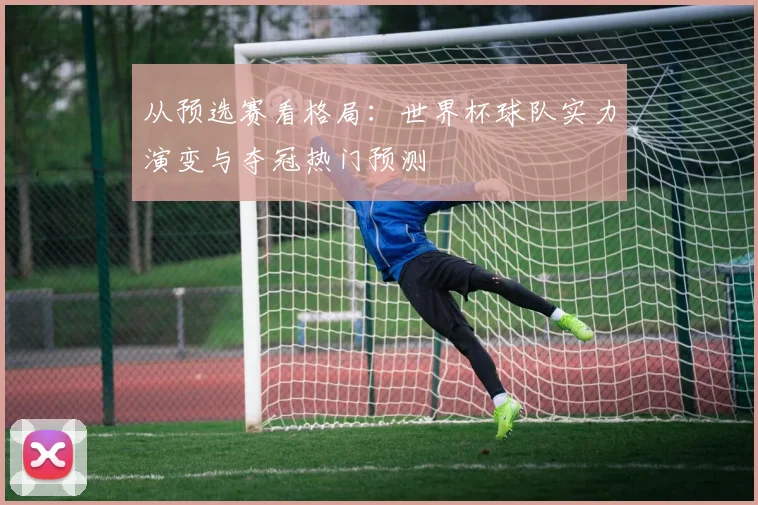 从预选赛看格局：世界杯球队实力演变与夺冠热门预测