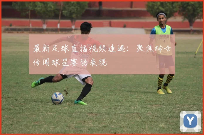 最新足球直播视频速递：聚焦转会传闻球星赛场表现
